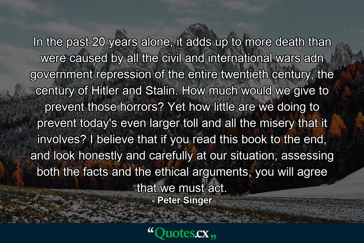 In the past 20 years alone, it adds up to more death than were caused by all the civil and international wars adn government repression of the entire twentieth century, the century of Hitler and Stalin. How much would we give to prevent those horrors? Yet how little are we doing to prevent today's even larger toll and all the misery that it involves? I believe that if you read this book to the end, and look honestly and carefully at our situation, assessing both the facts and the ethical arguments, you will agree that we must act. - Quote by Peter Singer