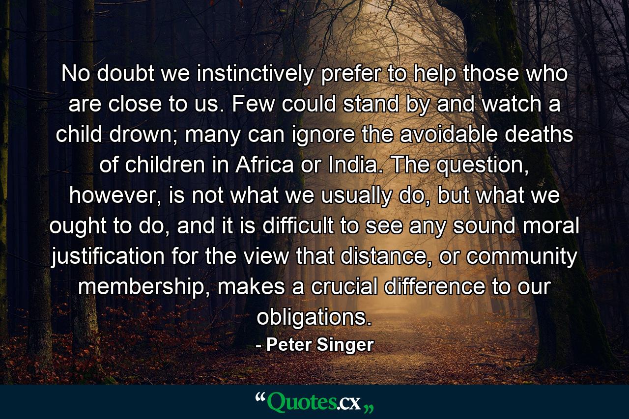 No doubt we instinctively prefer to help those who are close to us. Few could stand by and watch a child drown; many can ignore the avoidable deaths of children in Africa or India. The question, however, is not what we usually do, but what we ought to do, and it is difficult to see any sound moral justification for the view that distance, or community membership, makes a crucial difference to our obligations. - Quote by Peter Singer