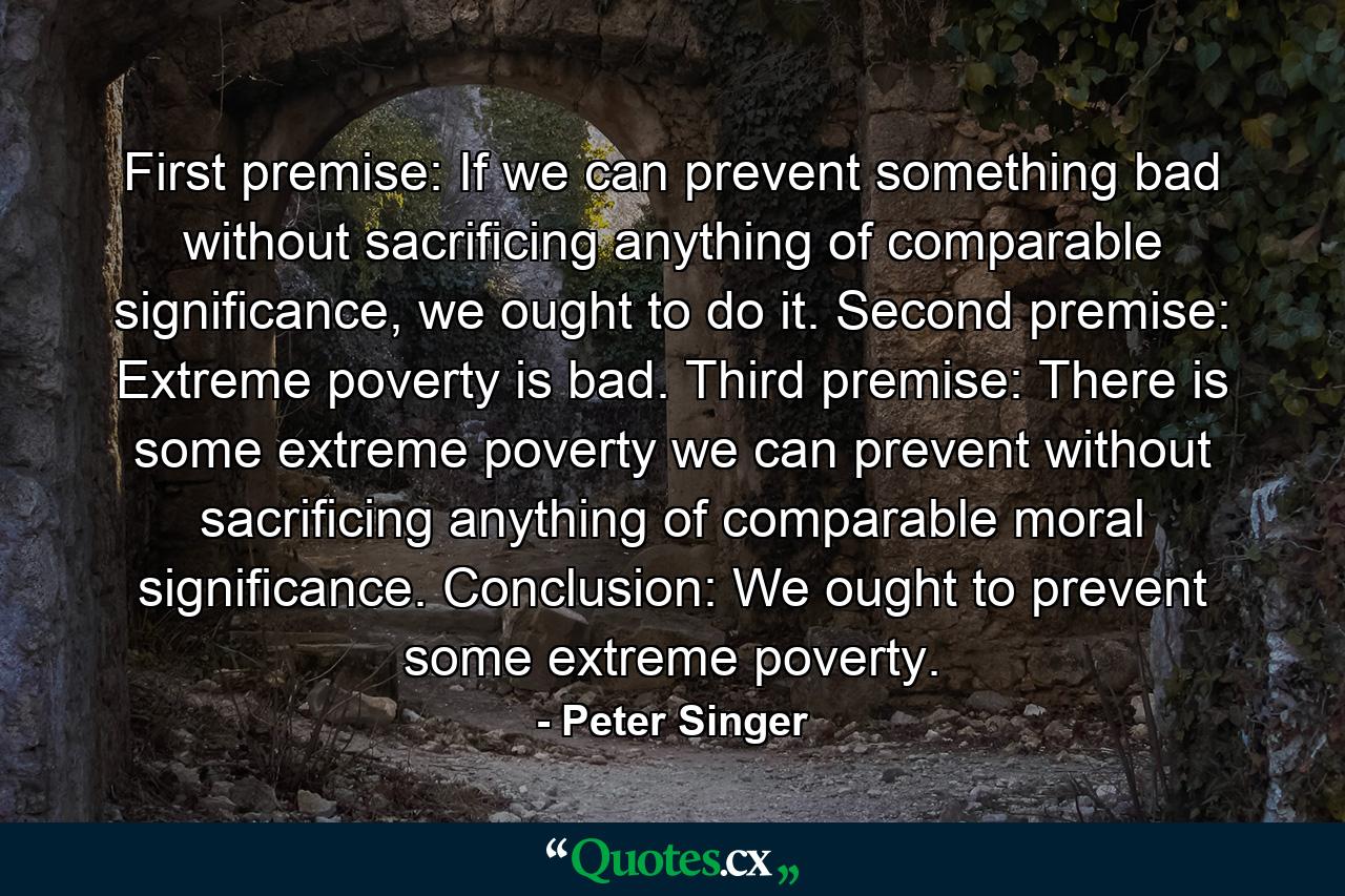 First premise: If we can prevent something bad without sacrificing anything of comparable significance, we ought to do it. Second premise: Extreme poverty is bad. Third premise: There is some extreme poverty we can prevent without sacrificing anything of comparable moral significance. Conclusion: We ought to prevent some extreme poverty. - Quote by Peter Singer