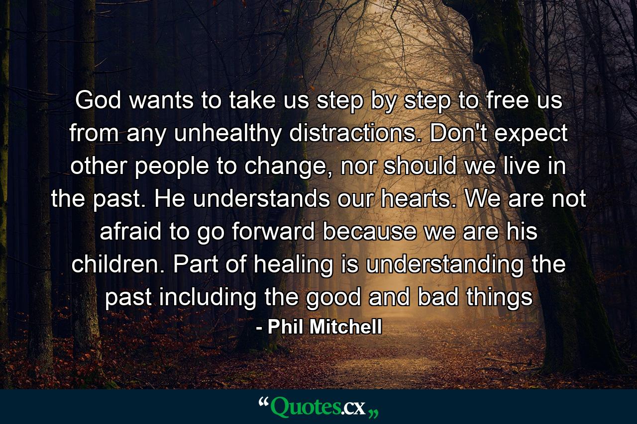 God wants to take us step by step to free us from any unhealthy distractions. Don't expect other people to change, nor should we live in the past. He understands our hearts. We are not afraid to go forward because we are his children. Part of healing is understanding the past including the good and bad things - Quote by Phil Mitchell