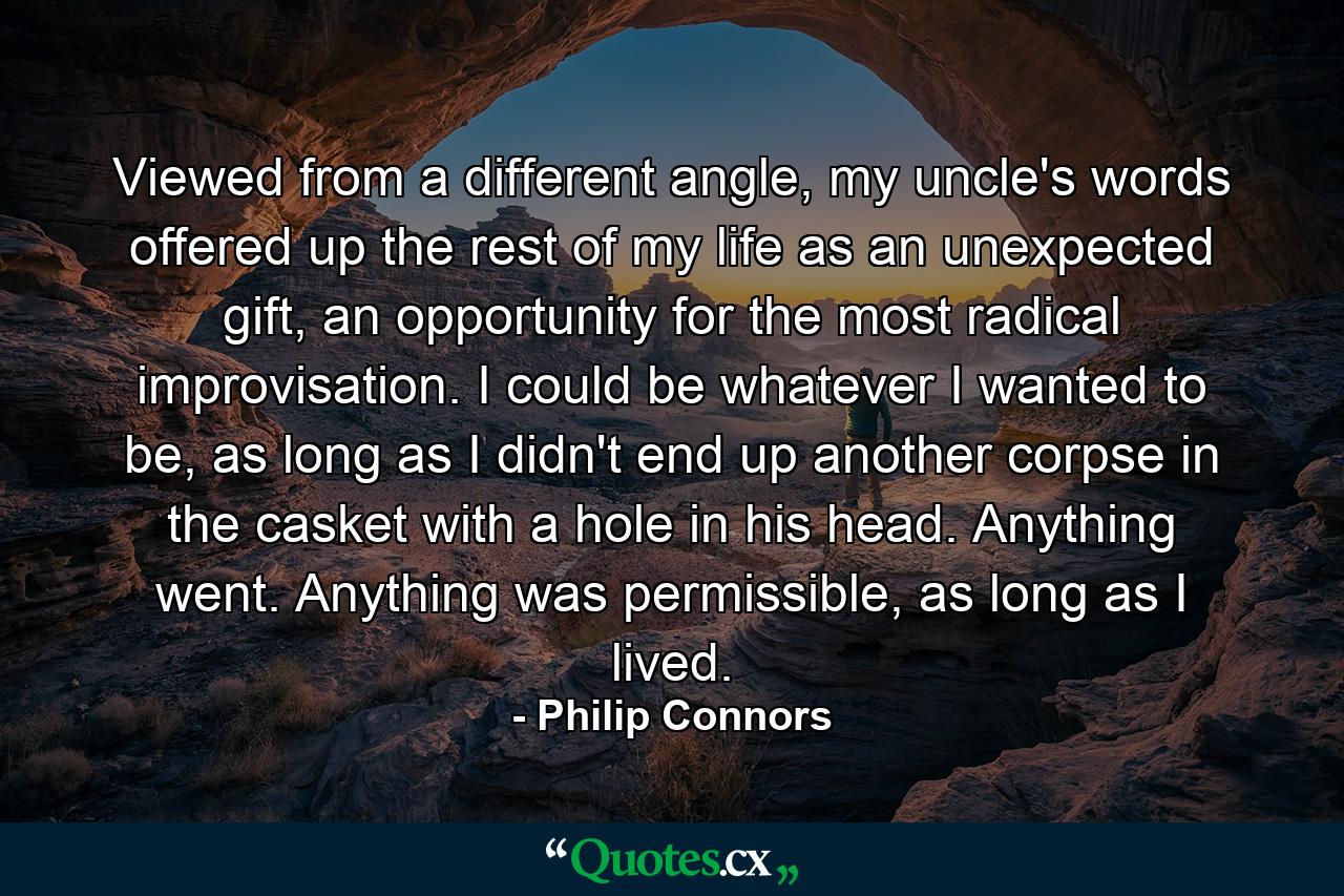 Viewed from a different angle, my uncle's words offered up the rest of my life as an unexpected gift, an opportunity for the most radical improvisation. I could be whatever I wanted to be, as long as I didn't end up another corpse in the casket with a hole in his head. Anything went. Anything was permissible, as long as I lived. - Quote by Philip Connors