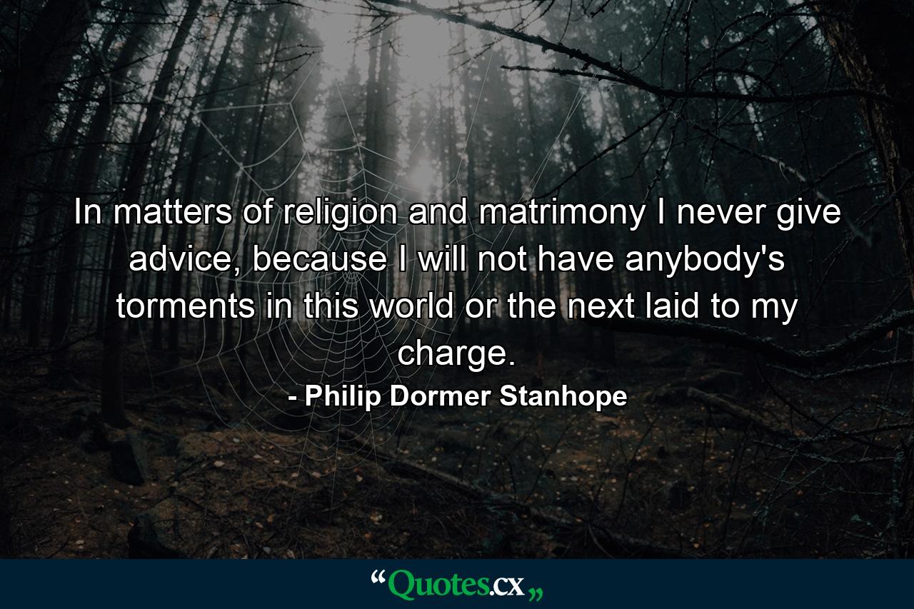 In matters of religion and matrimony I never give advice, because I will not have anybody's torments in this world or the next laid to my charge. - Quote by Philip Dormer Stanhope