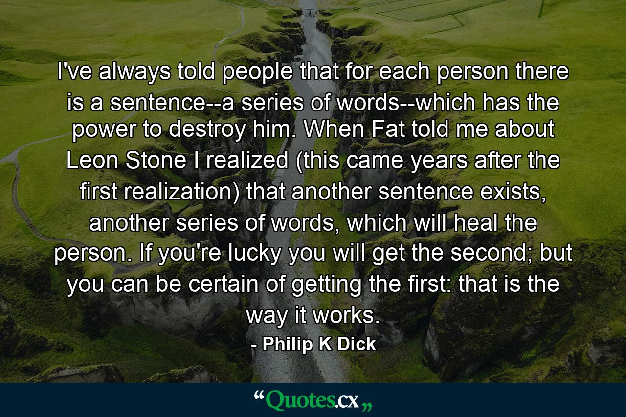 I've always told people that for each person there is a sentence--a series of words--which has the power to destroy him. When Fat told me about Leon Stone I realized (this came years after the first realization) that another sentence exists, another series of words, which will heal the person. If you're lucky you will get the second; but you can be certain of getting the first: that is the way it works. - Quote by Philip K Dick