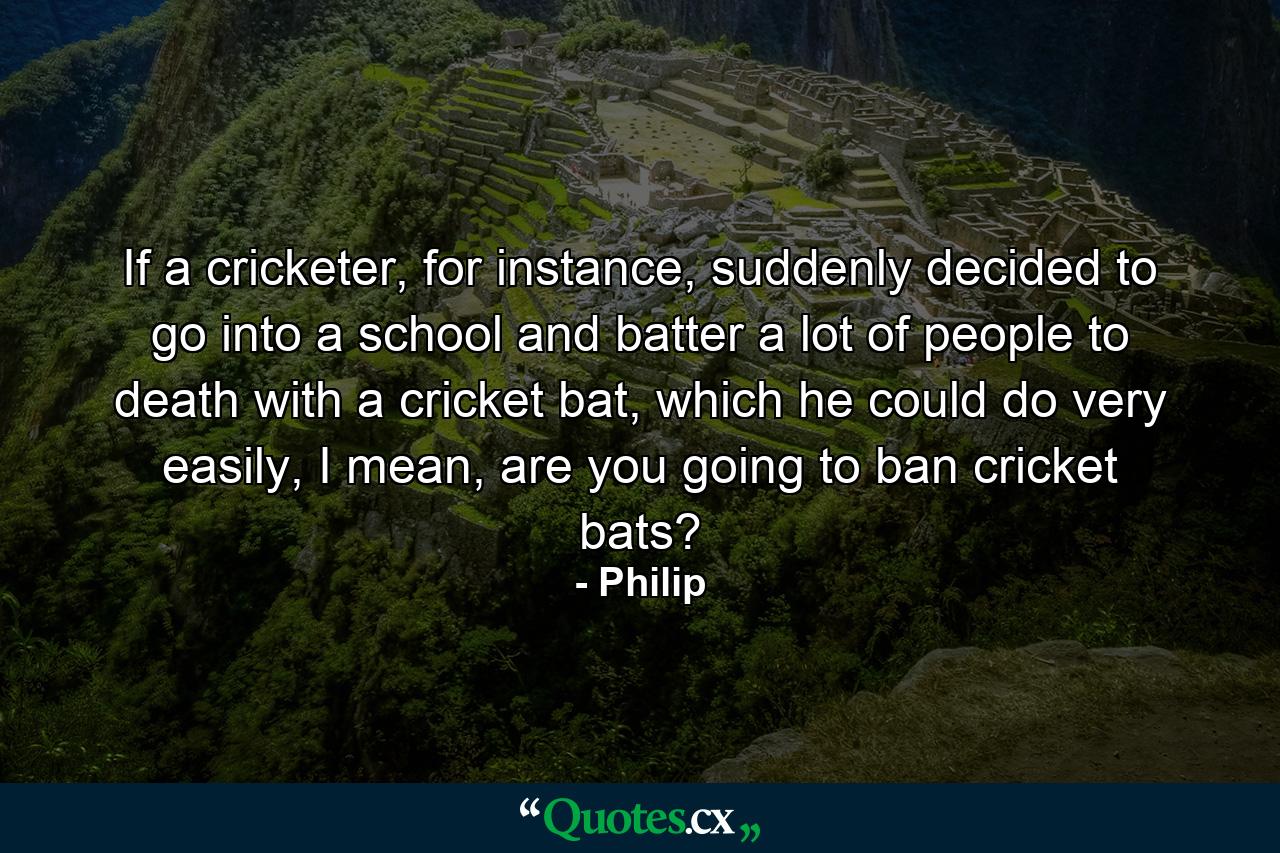 If a cricketer, for instance, suddenly decided to go into a school and batter a lot of people to death with a cricket bat, which he could do very easily, I mean, are you going to ban cricket bats? - Quote by Philip