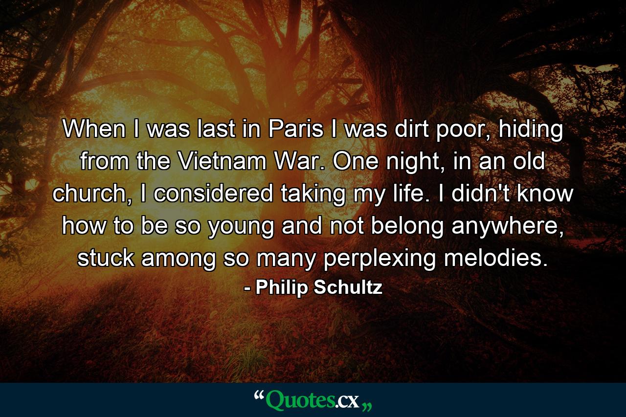 When I was last in Paris I was dirt poor, hiding from the Vietnam War. One night, in an old church, I considered taking my life. I didn't know how to be so young and not belong anywhere, stuck among so many perplexing melodies. - Quote by Philip Schultz