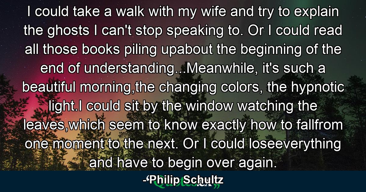 I could take a walk with my wife and try to explain the ghosts I can't stop speaking to. Or I could read all those books piling upabout the beginning of the end of understanding...Meanwhile, it's such a beautiful morning,the changing colors, the hypnotic light.I could sit by the window watching the leaves,which seem to know exactly how to fallfrom one moment to the next. Or I could loseeverything and have to begin over again. - Quote by Philip Schultz