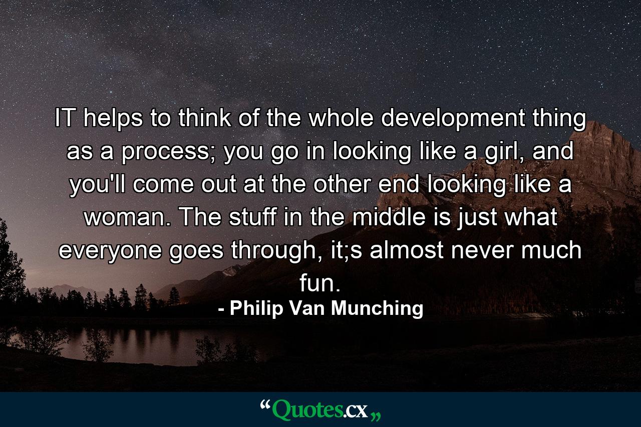 IT helps to think of the whole development thing as a process; you go in looking like a girl, and you'll come out at the other end looking like a woman. The stuff in the middle is just what everyone goes through, it;s almost never much fun. - Quote by Philip Van Munching