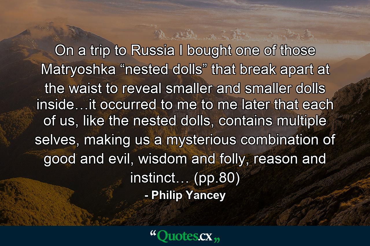 On a trip to Russia I bought one of those Matryoshka “nested dolls” that break apart at the waist to reveal smaller and smaller dolls inside…it occurred to me to me later that each of us, like the nested dolls, contains multiple selves, making us a mysterious combination of good and evil, wisdom and folly, reason and instinct… (pp.80) - Quote by Philip Yancey