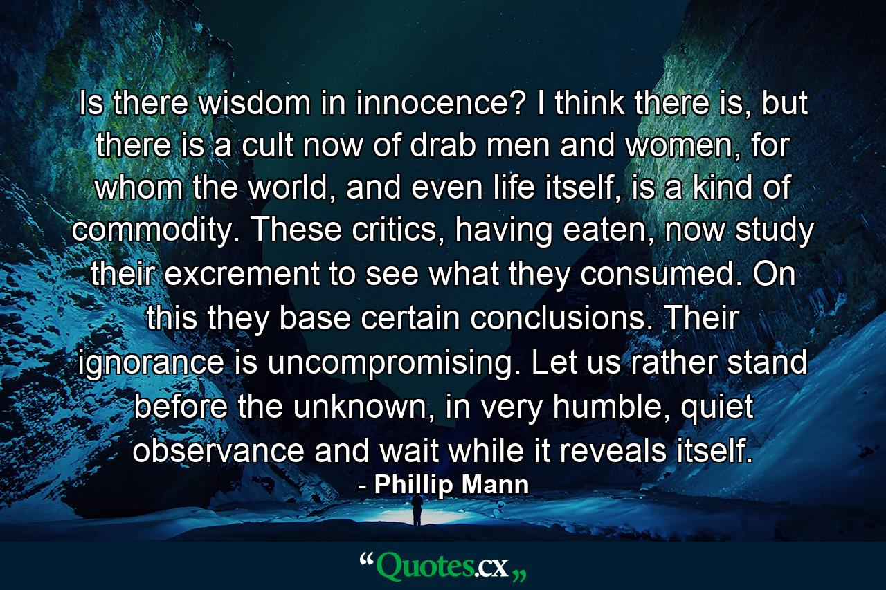 Is there wisdom in innocence? I think there is, but there is a cult now of drab men and women, for whom the world, and even life itself, is a kind of commodity. These critics, having eaten, now study their excrement to see what they consumed. On this they base certain conclusions. Their ignorance is uncompromising. Let us rather stand before the unknown, in very humble, quiet observance and wait while it reveals itself. - Quote by Phillip Mann