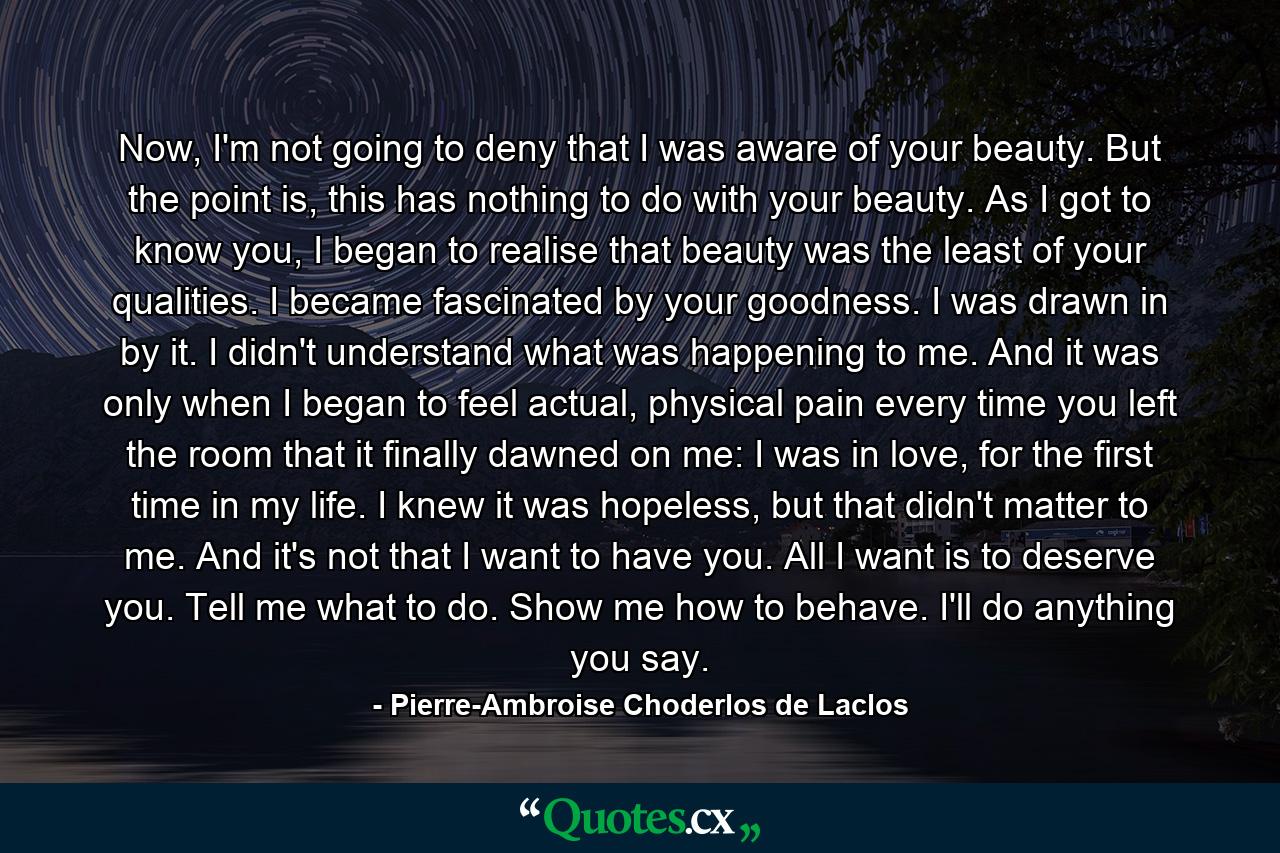 Now, I'm not going to deny that I was aware of your beauty. But the point is, this has nothing to do with your beauty. As I got to know you, I began to realise that beauty was the least of your qualities. I became fascinated by your goodness. I was drawn in by it. I didn't understand what was happening to me. And it was only when I began to feel actual, physical pain every time you left the room that it finally dawned on me: I was in love, for the first time in my life. I knew it was hopeless, but that didn't matter to me. And it's not that I want to have you. All I want is to deserve you. Tell me what to do. Show me how to behave. I'll do anything you say. - Quote by Pierre-Ambroise Choderlos de Laclos