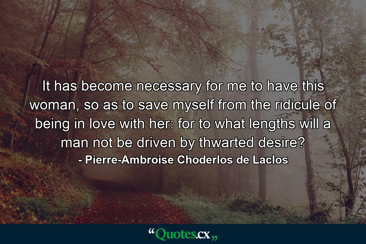 It has become necessary for me to have this woman, so as to save myself from the ridicule of being in love with her: for to what lengths will a man not be driven by thwarted desire? - Quote by Pierre-Ambroise Choderlos de Laclos