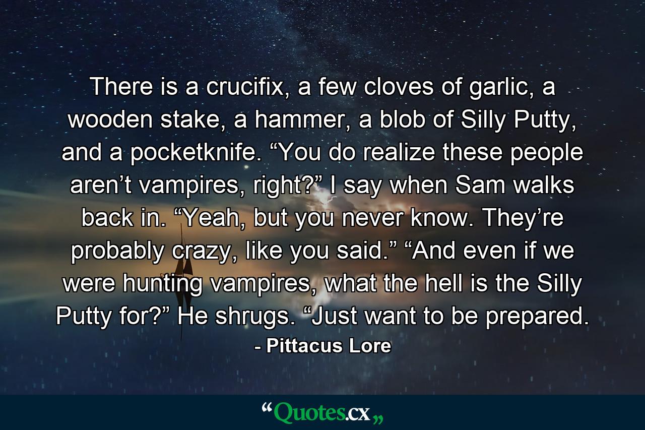 There is a crucifix, a few cloves of garlic, a wooden stake, a hammer, a blob of Silly Putty, and a pocketknife. “You do realize these people aren’t vampires, right?” I say when Sam walks back in. “Yeah, but you never know. They’re probably crazy, like you said.” “And even if we were hunting vampires, what the hell is the Silly Putty for?” He shrugs. “Just want to be prepared. - Quote by Pittacus Lore