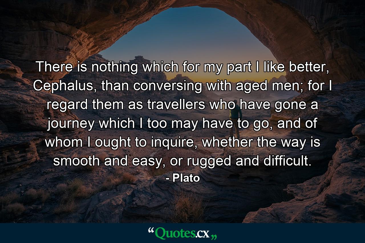 There is nothing which for my part I like better, Cephalus, than conversing with aged men; for I regard them as travellers who have gone a journey which I too may have to go, and of whom I ought to inquire, whether the way is smooth and easy, or rugged and difficult. - Quote by Plato