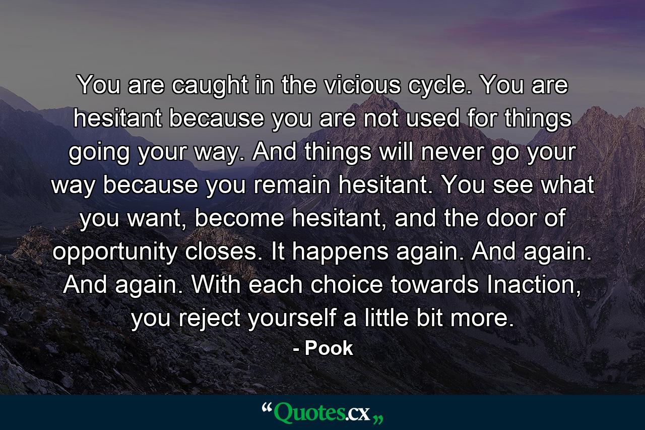 You are caught in the vicious cycle. You are hesitant because you are not used for things going your way. And things will never go your way because you remain hesitant. You see what you want, become hesitant, and the door of opportunity closes. It happens again. And again. And again. With each choice towards Inaction, you reject yourself a little bit more. - Quote by Pook