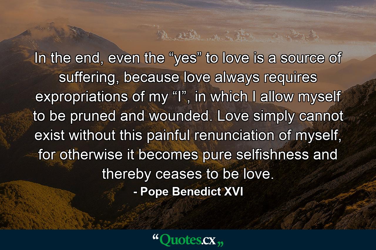 In the end, even the “yes” to love is a source of suffering, because love always requires expropriations of my “I”, in which I allow myself to be pruned and wounded. Love simply cannot exist without this painful renunciation of myself, for otherwise it becomes pure selfishness and thereby ceases to be love. - Quote by Pope Benedict XVI