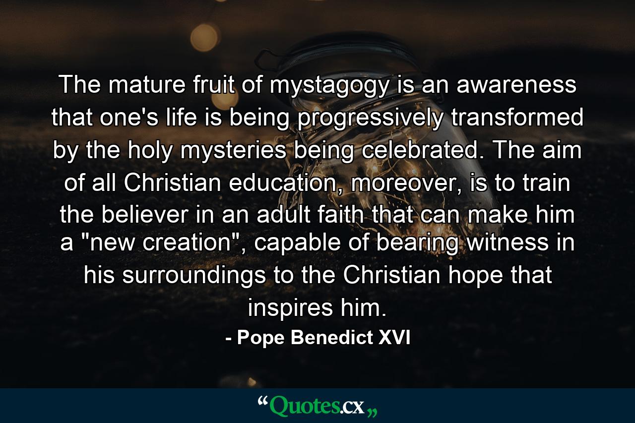 The mature fruit of mystagogy is an awareness that one's life is being progressively transformed by the holy mysteries being celebrated. The aim of all Christian education, moreover, is to train the believer in an adult faith that can make him a 