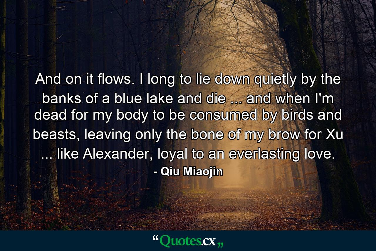 And on it flows. I long to lie down quietly by the banks of a blue lake and die ... and when I'm dead for my body to be consumed by birds and beasts, leaving only the bone of my brow for Xu ... like Alexander, loyal to an everlasting love. - Quote by Qiu Miaojin