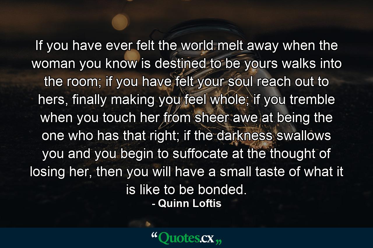 If you have ever felt the world melt away when the woman you know is destined to be yours walks into the room; if you have felt your soul reach out to hers, finally making you feel whole; if you tremble when you touch her from sheer awe at being the one who has that right; if the darkness swallows you and you begin to suffocate at the thought of losing her, then you will have a small taste of what it is like to be bonded. - Quote by Quinn Loftis