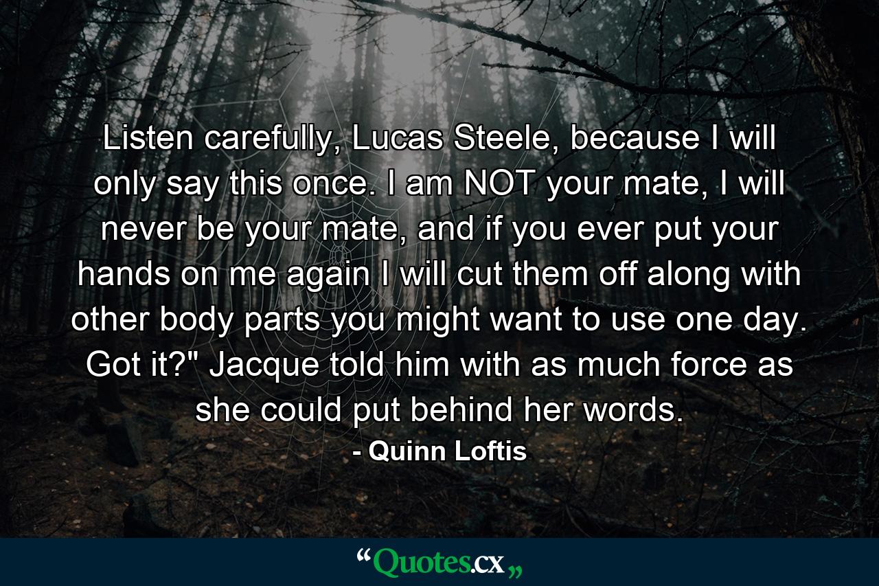 Listen carefully, Lucas Steele, because I will only say this once. I am NOT your mate, I will never be your mate, and if you ever put your hands on me again I will cut them off along with other body parts you might want to use one day. Got it?