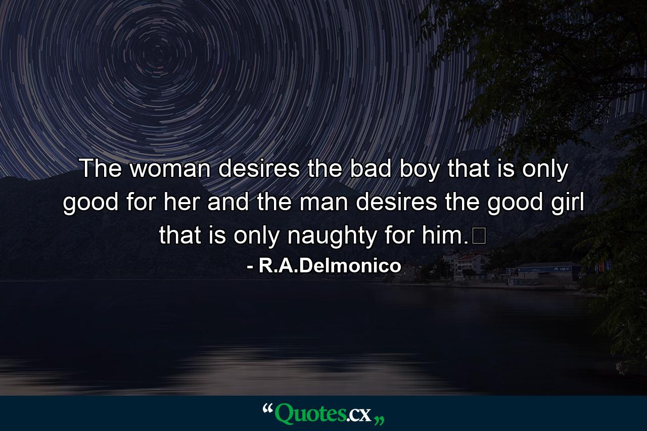 The woman desires the bad boy that is only good for her and the man desires the good girl that is only naughty for him.﻿ - Quote by R.A.Delmonico