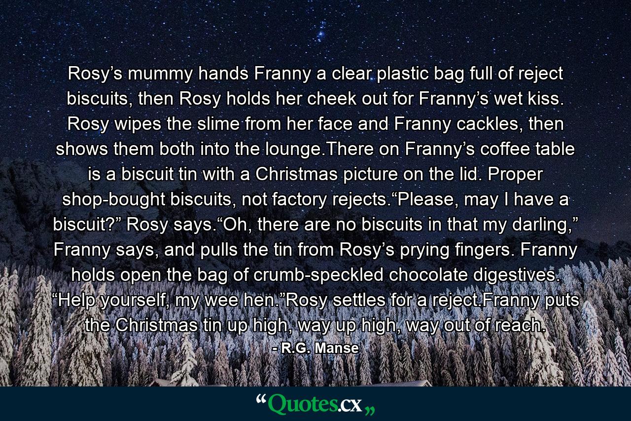 Rosy’s mummy hands Franny a clear plastic bag full of reject biscuits, then Rosy holds her cheek out for Franny’s wet kiss. Rosy wipes the slime from her face and Franny cackles, then shows them both into the lounge.There on Franny’s coffee table is a biscuit tin with a Christmas picture on the lid. Proper shop-bought biscuits, not factory rejects.“Please, may I have a biscuit?” Rosy says.“Oh, there are no biscuits in that my darling,” Franny says, and pulls the tin from Rosy’s prying fingers. Franny holds open the bag of crumb-speckled chocolate digestives. “Help yourself, my wee hen.”Rosy settles for a reject.Franny puts the Christmas tin up high, way up high, way out of reach. - Quote by R.G. Manse