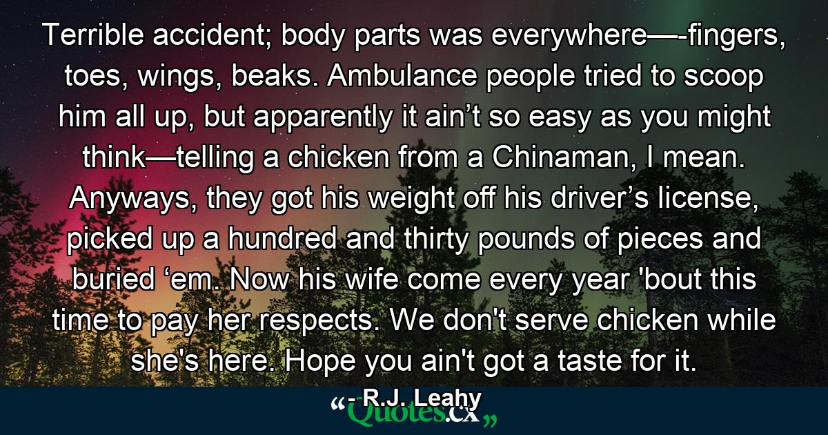 Terrible accident; body parts was everywhere—-fingers, toes, wings, beaks. Ambulance people tried to scoop him all up, but apparently it ain’t so easy as you might think—telling a chicken from a Chinaman, I mean. Anyways, they got his weight off his driver’s license, picked up a hundred and thirty pounds of pieces and buried ‘em. Now his wife come every year 'bout this time to pay her respects. We don't serve chicken while she's here. Hope you ain't got a taste for it. - Quote by R.J. Leahy