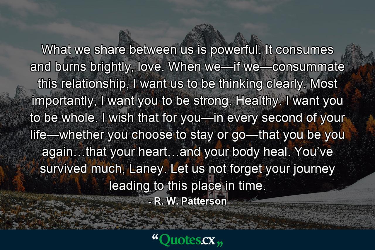 What we share between us is powerful. It consumes and burns brightly, love. When we—if we—consummate this relationship, I want us to be thinking clearly. Most importantly, I want you to be strong. Healthy. I want you to be whole. I wish that for you—in every second of your life—whether you choose to stay or go—that you be you again…that your heart…and your body heal. You’ve survived much, Laney. Let us not forget your journey leading to this place in time. - Quote by R. W. Patterson