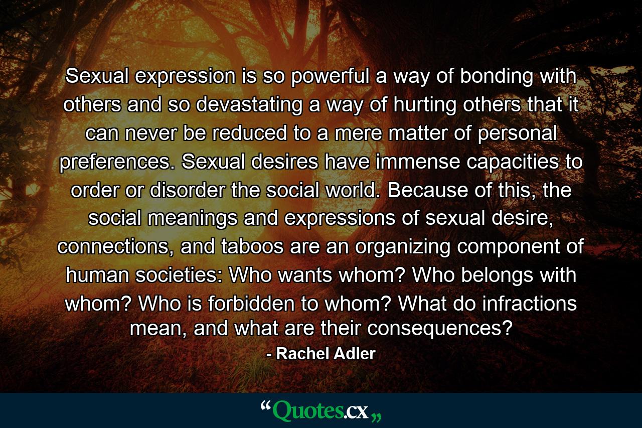 Sexual expression is so powerful a way of bonding with others and so devastating a way of hurting others that it can never be reduced to a mere matter of personal preferences. Sexual desires have immense capacities to order or disorder the social world. Because of this, the social meanings and expressions of sexual desire, connections, and taboos are an organizing component of human societies: Who wants whom? Who belongs with whom? Who is forbidden to whom? What do infractions mean, and what are their consequences? - Quote by Rachel Adler