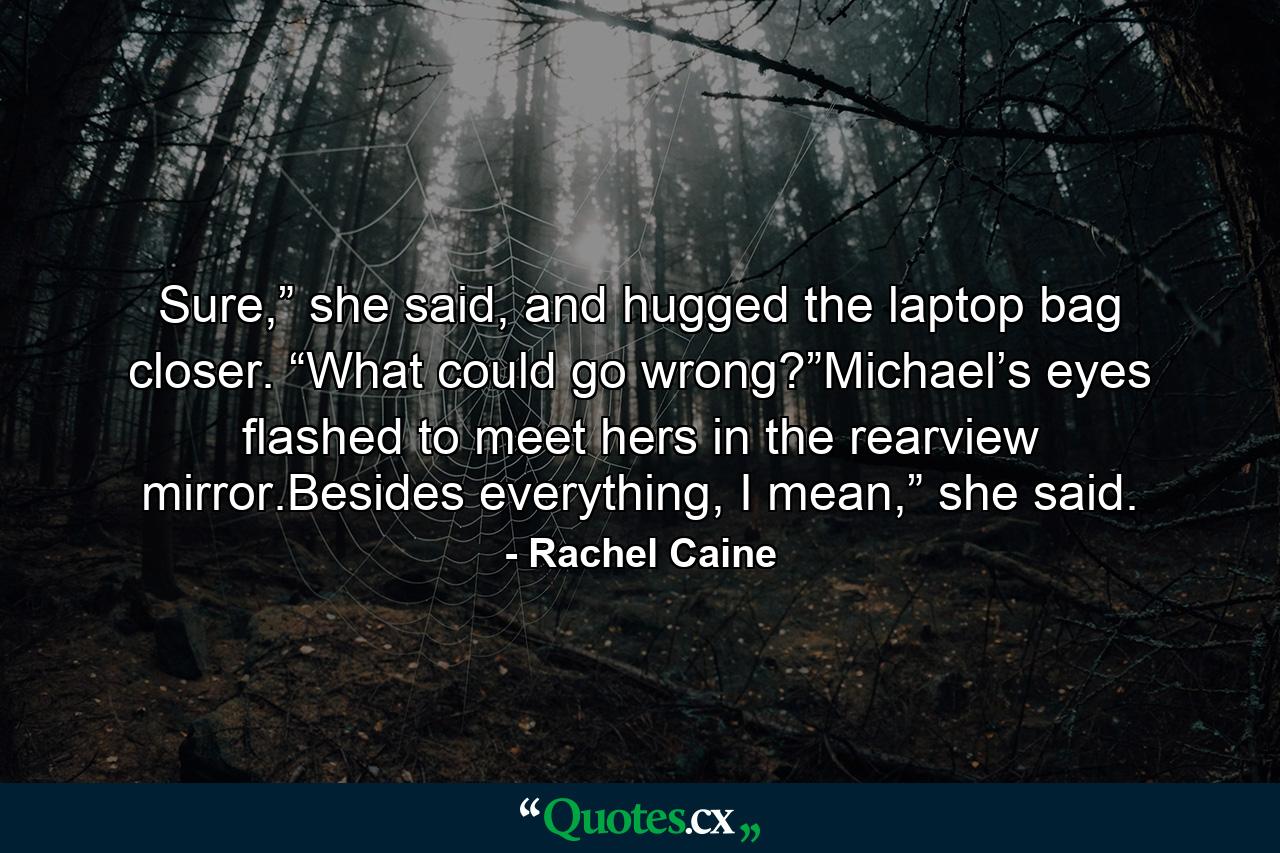 Sure,” she said, and hugged the laptop bag closer. “What could go wrong?”Michael’s eyes flashed to meet hers in the rearview mirror.Besides everything, I mean,” she said. - Quote by Rachel Caine