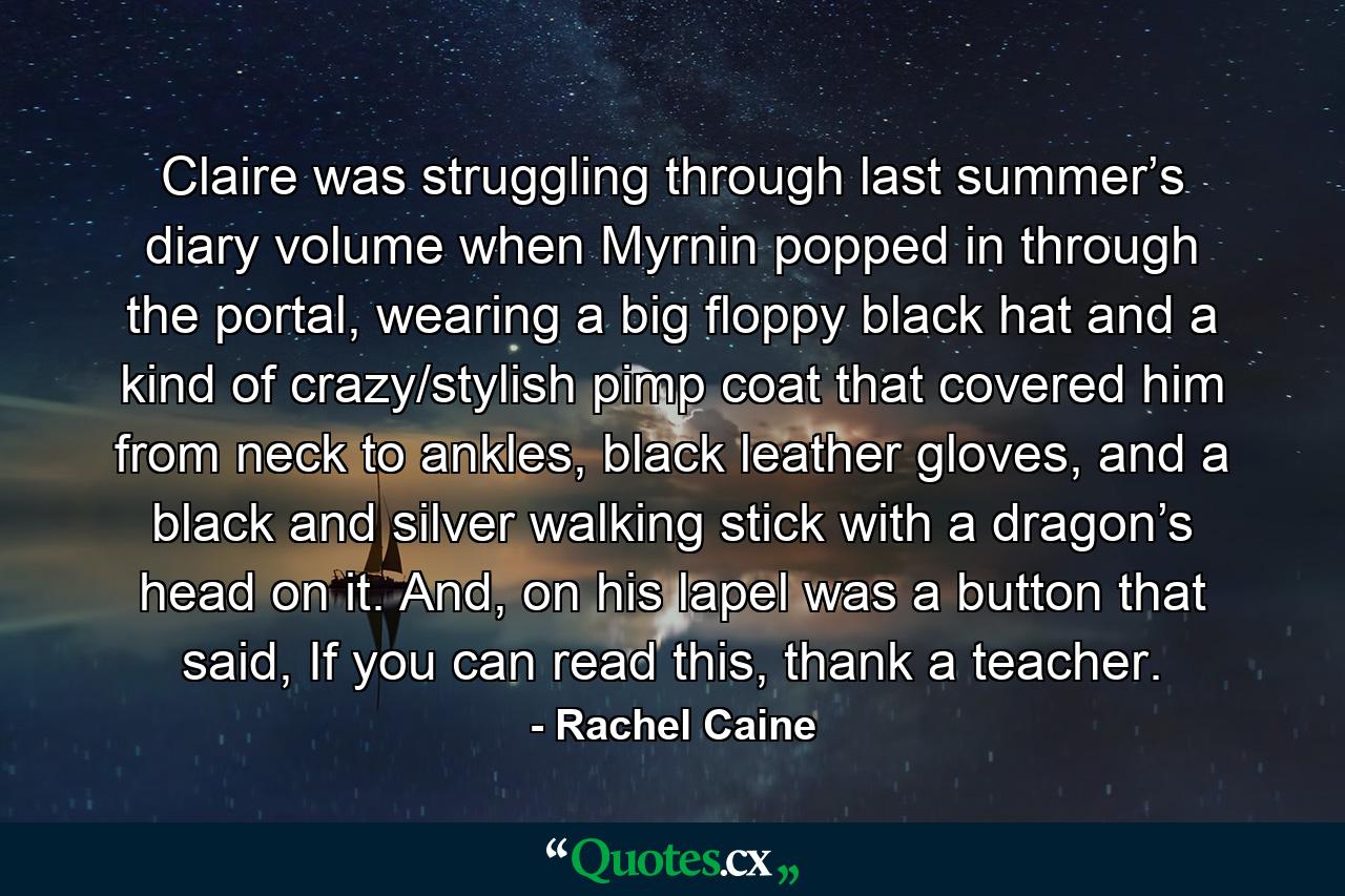 Claire was struggling through last summer’s diary volume when Myrnin popped in through the portal, wearing a big floppy black hat and a kind of crazy/stylish pimp coat that covered him from neck to ankles, black leather gloves, and a black and silver walking stick with a dragon’s head on it. And, on his lapel was a button that said, If you can read this, thank a teacher. - Quote by Rachel Caine