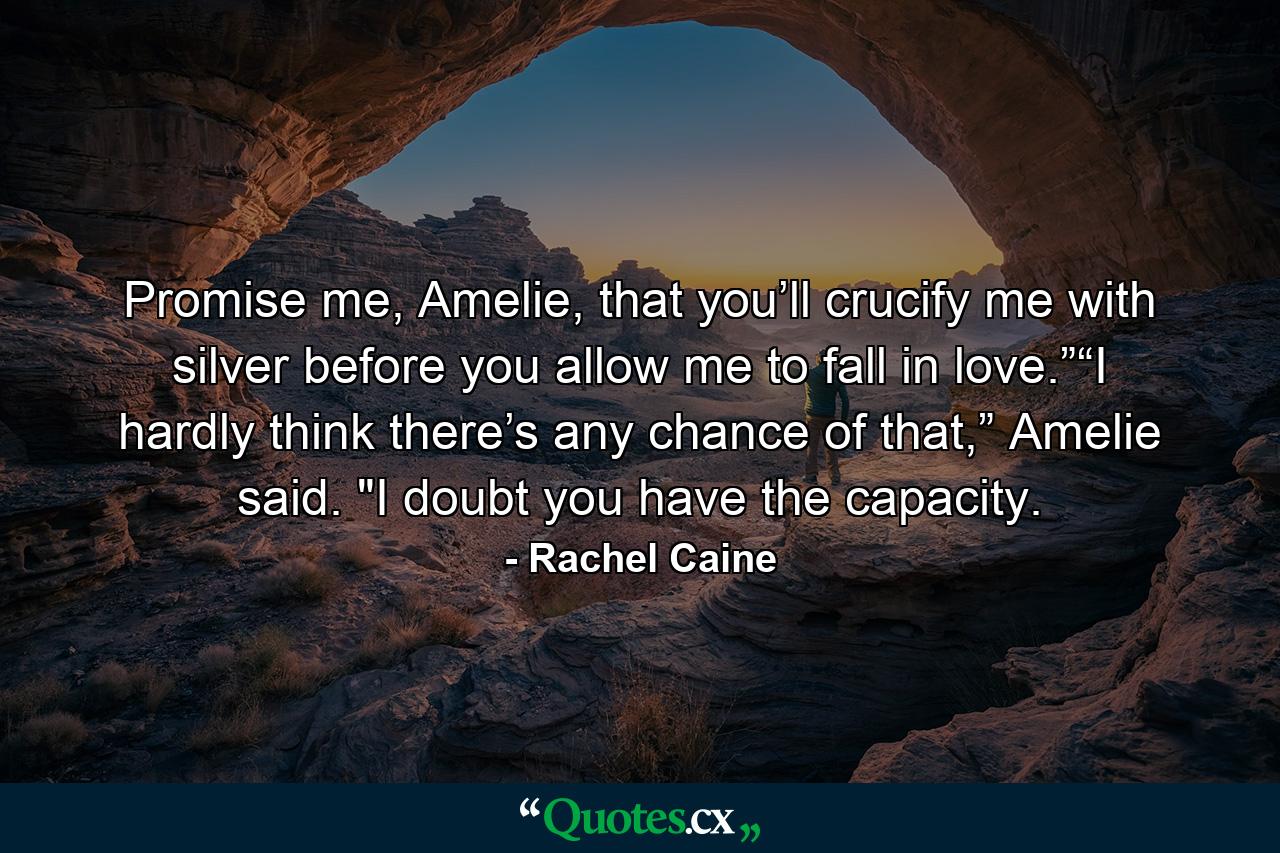 Promise me, Amelie, that you’ll crucify me with silver before you allow me to fall in love.”“I hardly think there’s any chance of that,” Amelie said. 