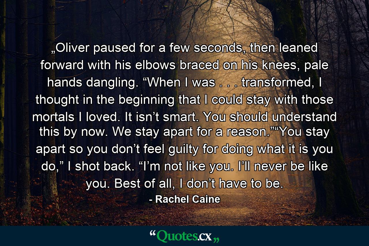 „Oliver paused for a few seconds, then leaned forward with his elbows braced on his knees, pale hands dangling. “When I was . . . transformed, I thought in the beginning that I could stay with those mortals I loved. It isn’t smart. You should understand this by now. We stay apart for a reason.”“You stay apart so you don’t feel guilty for doing what it is you do,” I shot back. “I’m not like you. I’ll never be like you. Best of all, I don’t have to be. - Quote by Rachel Caine