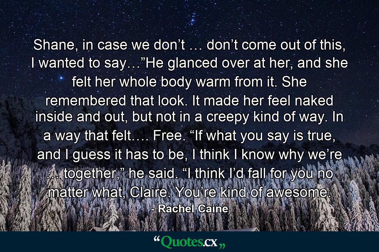 Shane, in case we don’t … don’t come out of this, I wanted to say…”He glanced over at her, and she felt her whole body warm from it. She remembered that look. It made her feel naked inside and out, but not in a creepy kind of way. In a way that felt…. Free. “If what you say is true, and I guess it has to be, I think I know why we’re … together,” he said. “I think I’d fall for you no matter what, Claire. You’re kind of awesome. - Quote by Rachel Caine