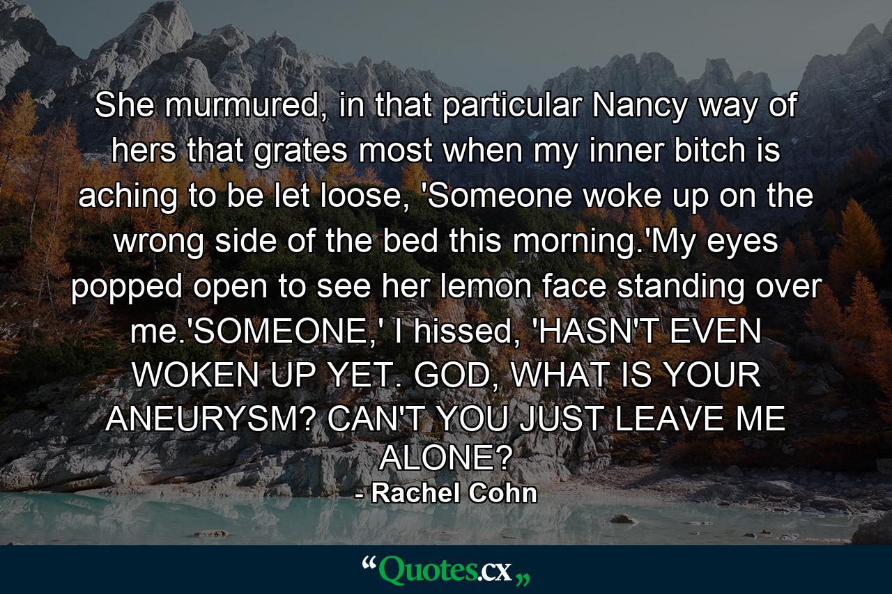 She murmured, in that particular Nancy way of hers that grates most when my inner bitch is aching to be let loose, 'Someone woke up on the wrong side of the bed this morning.'My eyes popped open to see her lemon face standing over me.'SOMEONE,' I hissed, 'HASN'T EVEN WOKEN UP YET. GOD, WHAT IS YOUR ANEURYSM? CAN'T YOU JUST LEAVE ME ALONE? - Quote by Rachel Cohn