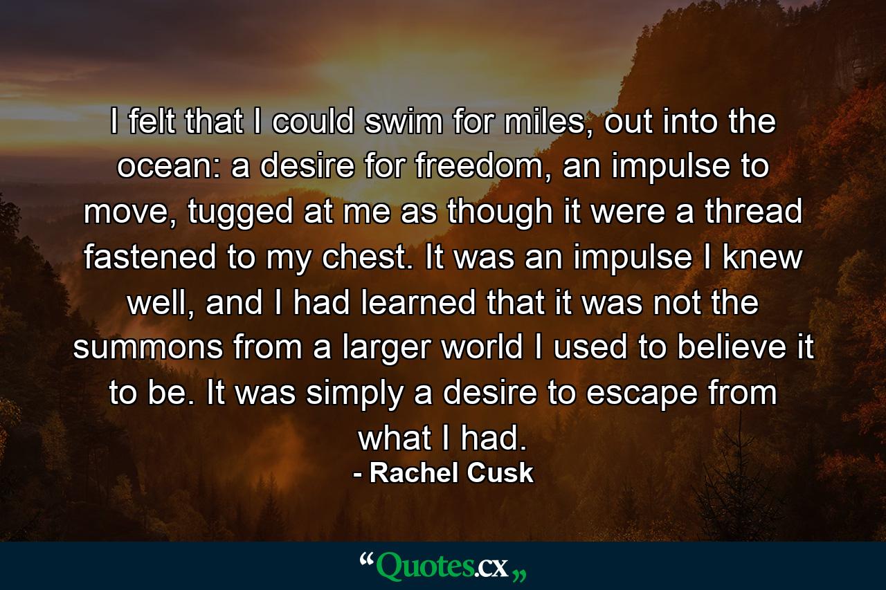 I felt that I could swim for miles, out into the ocean: a desire for freedom, an impulse to move, tugged at me as though it were a thread fastened to my chest. It was an impulse I knew well, and I had learned that it was not the summons from a larger world I used to believe it to be. It was simply a desire to escape from what I had. - Quote by Rachel Cusk