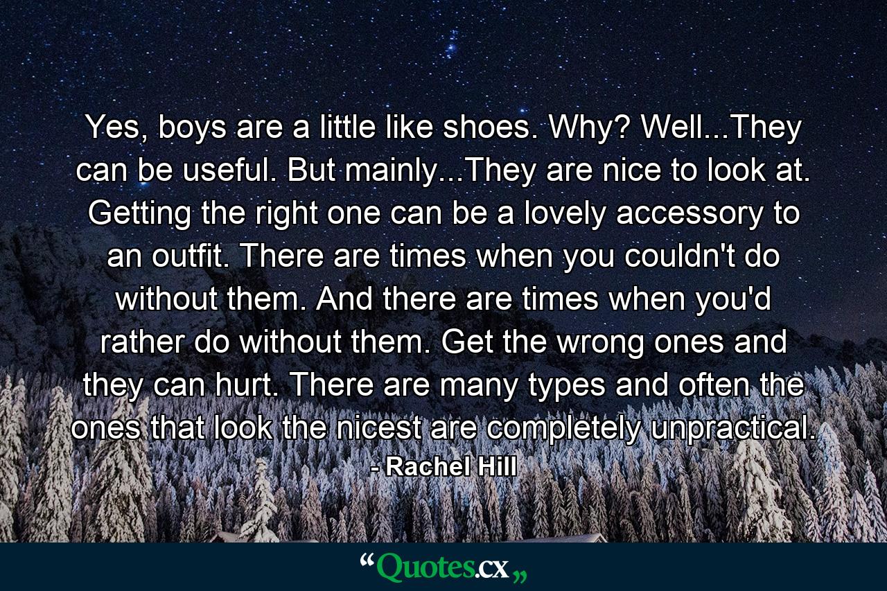 Yes, boys are a little like shoes. Why? Well...They can be useful. But mainly...They are nice to look at. Getting the right one can be a lovely accessory to an outfit. There are times when you couldn't do without them. And there are times when you'd rather do without them. Get the wrong ones and they can hurt. There are many types and often the ones that look the nicest are completely unpractical. - Quote by Rachel Hill