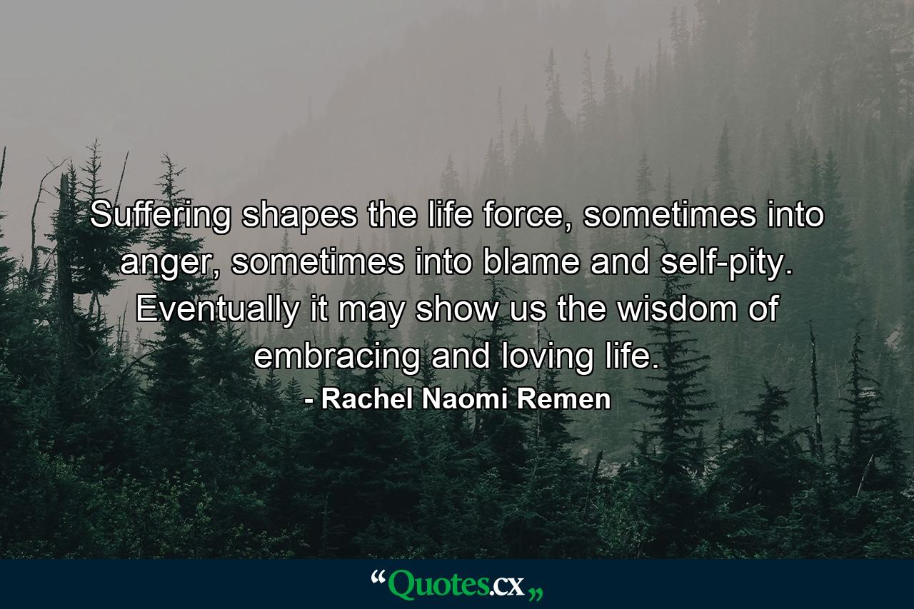 Suffering shapes the life force, sometimes into anger, sometimes into blame and self-pity. Eventually it may show us the wisdom of embracing and loving life. - Quote by Rachel Naomi Remen