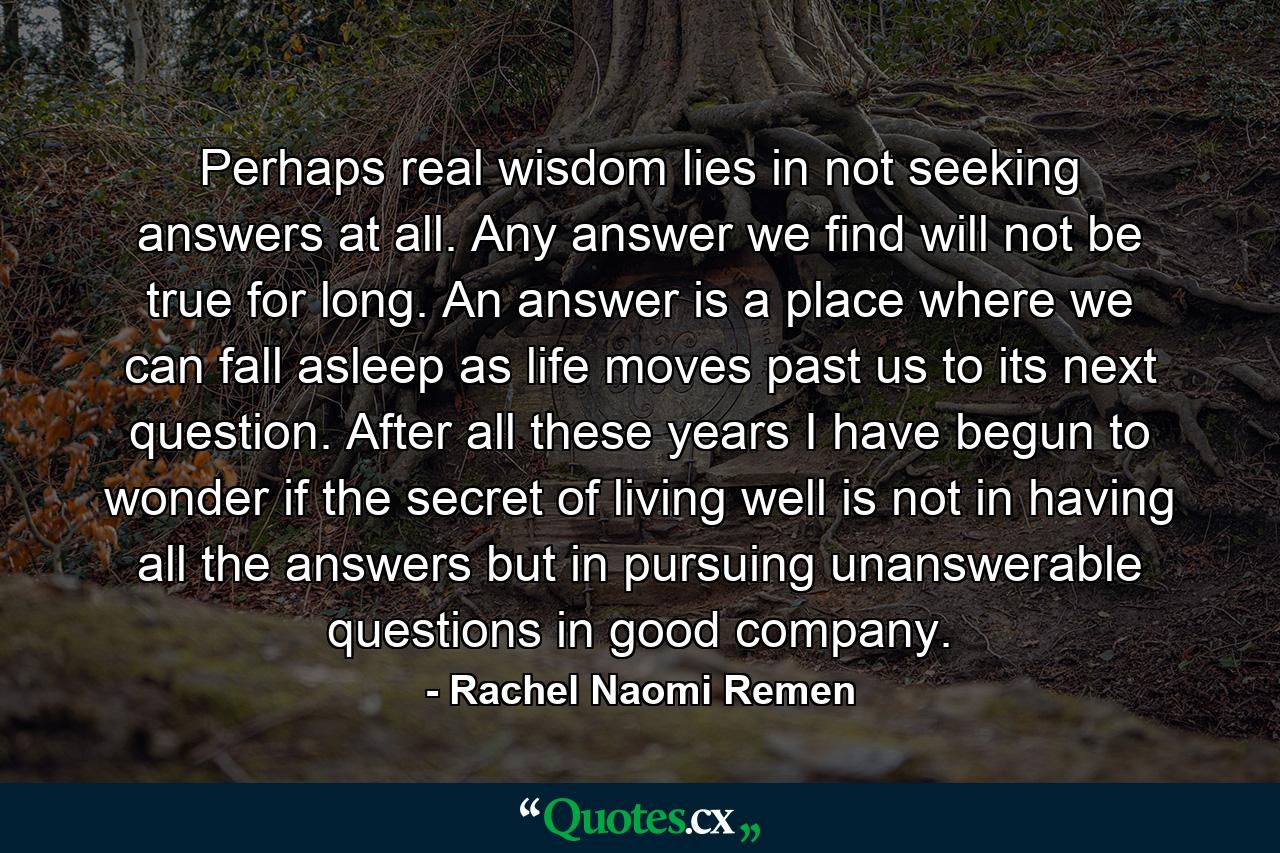 Perhaps real wisdom lies in not seeking answers at all. Any answer we find will not be true for long. An answer is a place where we can fall asleep as life moves past us to its next question. After all these years I have begun to wonder if the secret of living well is not in having all the answers but in pursuing unanswerable questions in good company. - Quote by Rachel Naomi Remen