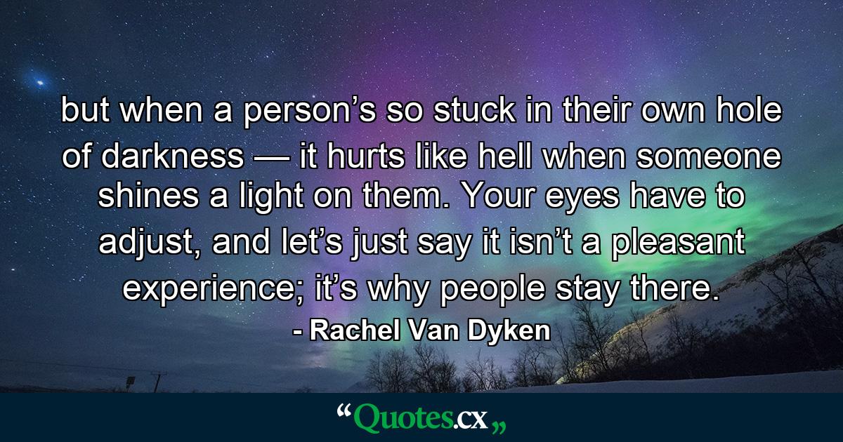 but when a person’s so stuck in their own hole of darkness — it hurts like hell when someone shines a light on them. Your eyes have to adjust, and let’s just say it isn’t a pleasant experience; it’s why people stay there. - Quote by Rachel Van Dyken