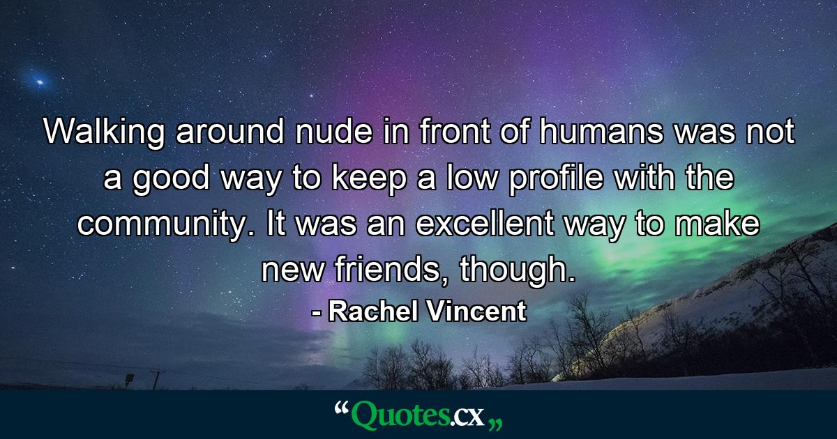 Walking around nude in front of humans was not a good way to keep a low profile with the community. It was an excellent way to make new friends, though. - Quote by Rachel Vincent