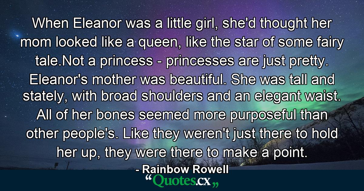 When Eleanor was a little girl, she'd thought her mom looked like a queen, like the star of some fairy tale.Not a princess - princesses are just pretty. Eleanor's mother was beautiful. She was tall and stately, with broad shoulders and an elegant waist. All of her bones seemed more purposeful than other people's. Like they weren't just there to hold her up, they were there to make a point. - Quote by Rainbow Rowell