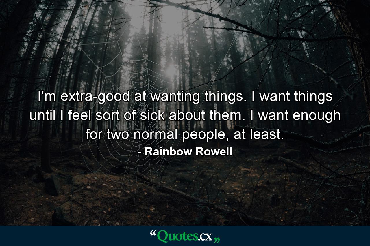 I'm extra-good at wanting things. I want things until I feel sort of sick about them. I want enough for two normal people, at least. - Quote by Rainbow Rowell