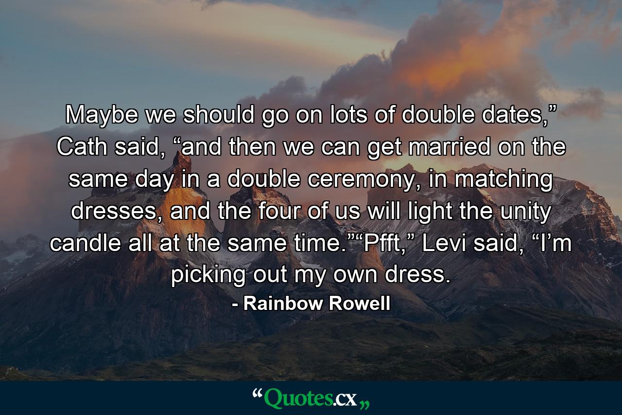 Maybe we should go on lots of double dates,” Cath said, “and then we can get married on the same day in a double ceremony, in matching dresses, and the four of us will light the unity candle all at the same time.”“Pfft,” Levi said, “I’m picking out my own dress. - Quote by Rainbow Rowell