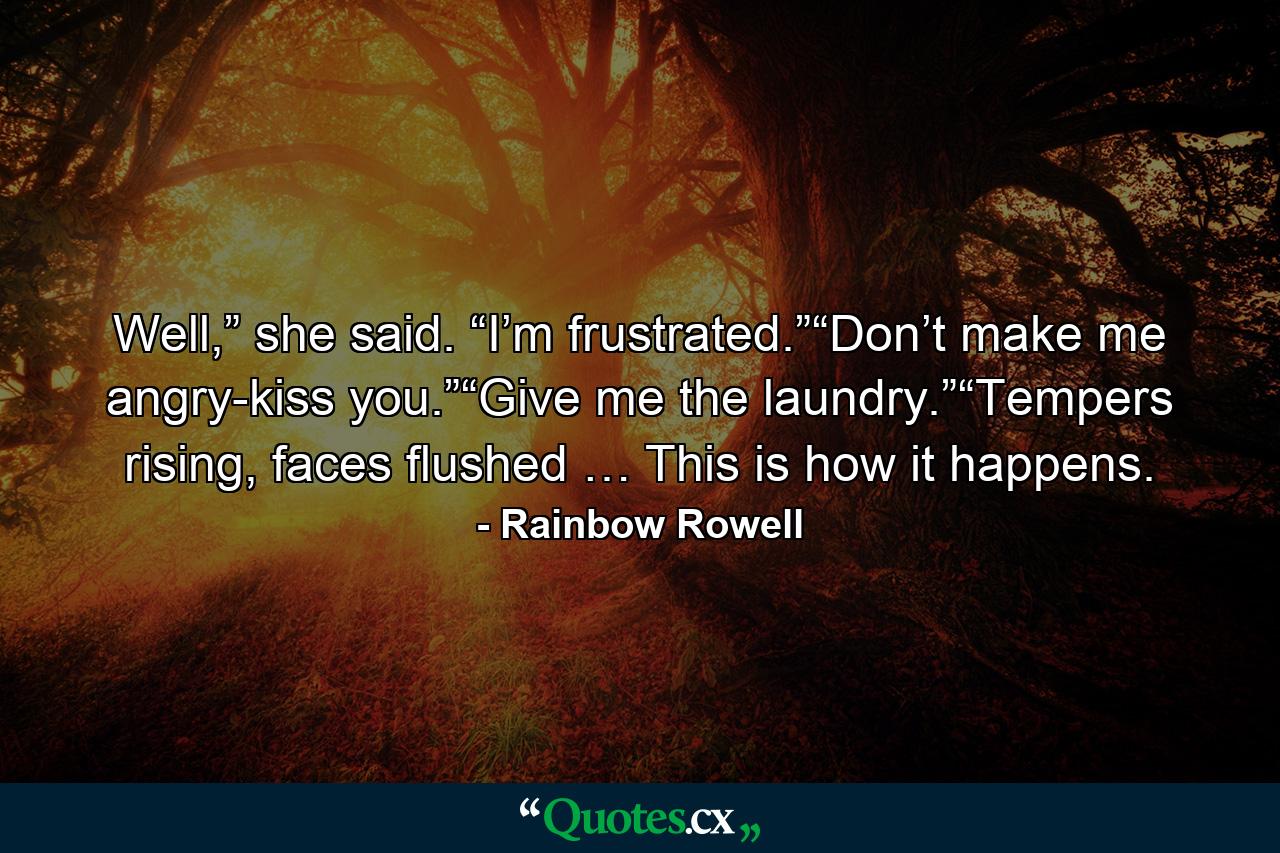 Well,” she said. “I’m frustrated.”“Don’t make me angry-kiss you.”“Give me the laundry.”“Tempers rising, faces flushed … This is how it happens. - Quote by Rainbow Rowell