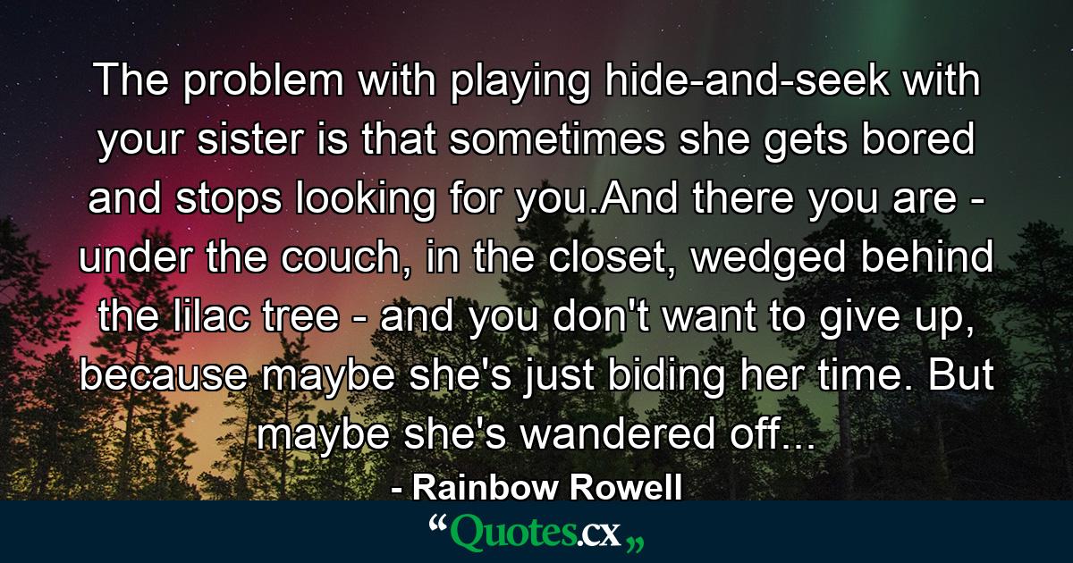 The problem with playing hide-and-seek with your sister is that sometimes she gets bored and stops looking for you.And there you are - under the couch, in the closet, wedged behind the lilac tree - and you don't want to give up, because maybe she's just biding her time. But maybe she's wandered off... - Quote by Rainbow Rowell