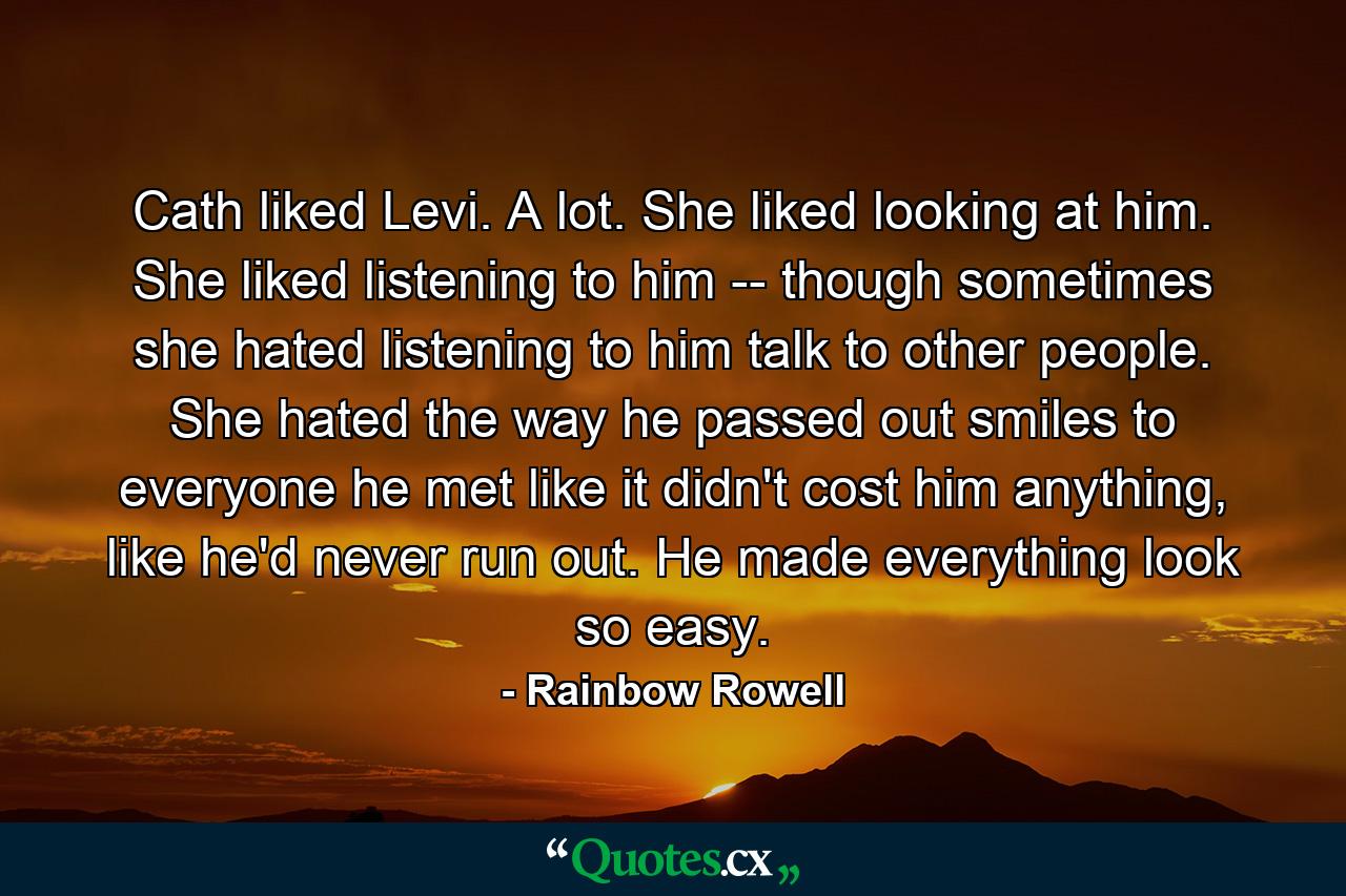 Cath liked Levi. A lot. She liked looking at him. She liked listening to him -- though sometimes she hated listening to him talk to other people. She hated the way he passed out smiles to everyone he met like it didn't cost him anything, like he'd never run out. He made everything look so easy. - Quote by Rainbow Rowell