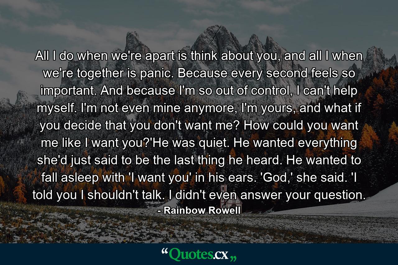 All I do when we're apart is think about you, and all I when we're together is panic. Because every second feels so important. And because I'm so out of control, I can't help myself. I'm not even mine anymore, I'm yours, and what if you decide that you don't want me? How could you want me like I want you?'He was quiet. He wanted everything she'd just said to be the last thing he heard. He wanted to fall asleep with 'I want you' in his ears. 'God,' she said. 'I told you I shouldn't talk. I didn't even answer your question. - Quote by Rainbow Rowell