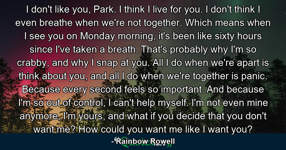 I don't like you, Park. I think I live for you. I don't think I even breathe when we're not together. Which means when I see you on Monday morning, it's been like sixty hours since I've taken a breath. That's probably why I'm so crabby, and why I snap at you. All I do when we're apart is think about you, and all I do when we're together is panic. Because every second feels so important. And because I'm so out of control, I can't help myself. I'm not even mine anymore, I'm yours, and what if you decide that you don't want me? How could you want me like I want you? - Quote by Rainbow Rowell