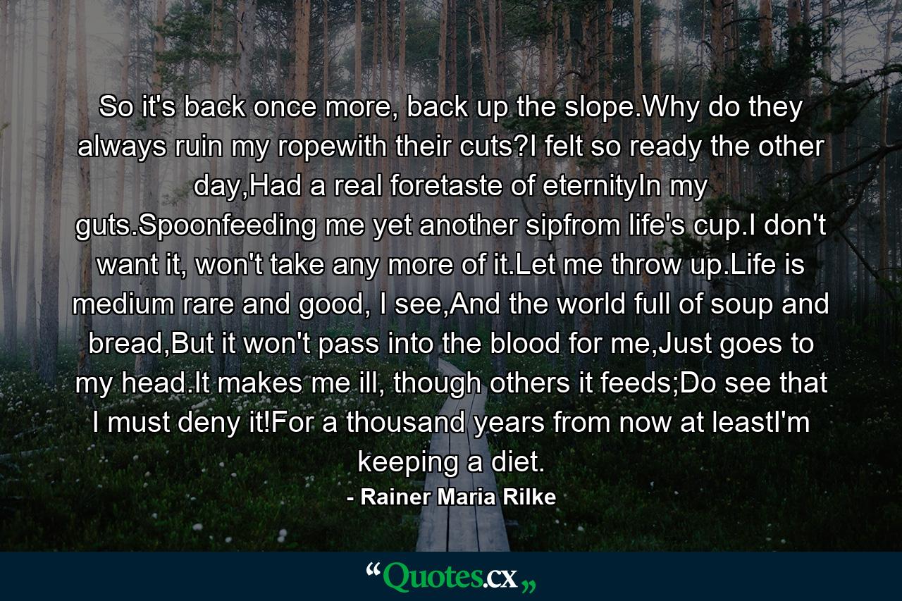 So it's back once more, back up the slope.Why do they always ruin my ropewith their cuts?I felt so ready the other day,Had a real foretaste of eternityIn my guts.Spoonfeeding me yet another sipfrom life's cup.I don't want it, won't take any more of it.Let me throw up.Life is medium rare and good, I see,And the world full of soup and bread,But it won't pass into the blood for me,Just goes to my head.It makes me ill, though others it feeds;Do see that I must deny it!For a thousand years from now at leastI'm keeping a diet. - Quote by Rainer Maria Rilke