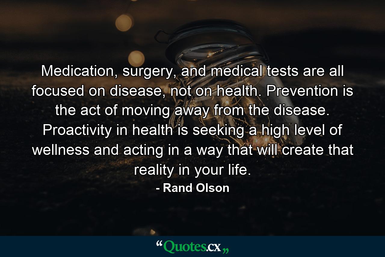 Medication, surgery, and medical tests are all focused on disease, not on health. Prevention is the act of moving away from the disease. Proactivity in health is seeking a high level of wellness and acting in a way that will create that reality in your life. - Quote by Rand Olson